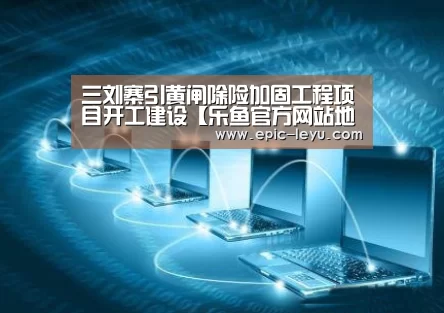 三刘寨引黄闸除险加固工程项目开工建设【乐鱼官方网站地址】(图2) 乐鱼体育App下载